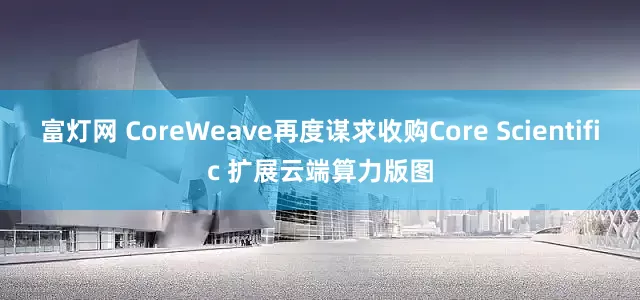 富灯网 CoreWeave再度谋求收购Core Scientific 扩展云端算力版图