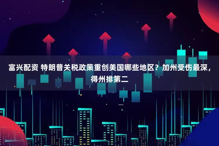 富兴配资 特朗普关税政策重创美国哪些地区？加州受伤最深，得州排第二