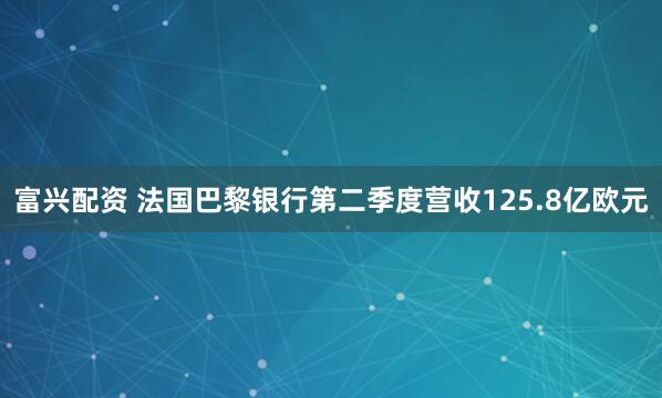 富兴配资 法国巴黎银行第二季度营收125.8亿欧元