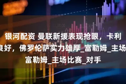 银河配资 曼联新援表现抢眼，卡利亚里近况良好，佛罗伦萨实力雄厚_富勒姆_主场比赛_对手