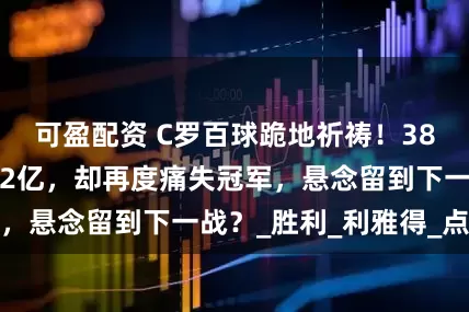 可盈配资 C罗百球跪地祈祷！38岁老将转会费超2亿，却再度痛失冠军，悬念留到下一战？_胜利_利雅得_点球