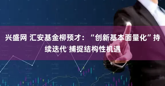兴盛网 汇安基金柳预才：“创新基本面量化”持续迭代 捕捉结构性机遇