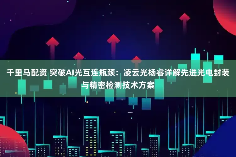 千里马配资 突破AI光互连瓶颈：凌云光杨睿详解先进光电封装与精密检测技术方案