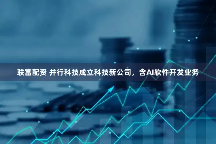 联富配资 并行科技成立科技新公司，含AI软件开发业务