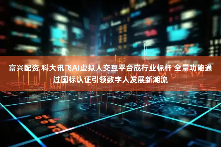 富兴配资 科大讯飞AI虚拟人交互平台成行业标杆 全量功能通过国标认证引领数字人发展新潮流